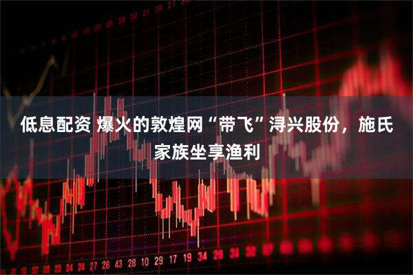 低息配资 爆火的敦煌网“带飞”浔兴股份，施氏家族坐享渔利