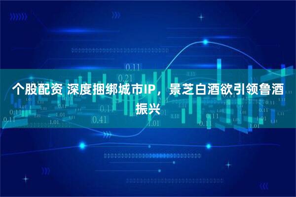 个股配资 深度捆绑城市IP，景芝白酒欲引领鲁酒振兴
