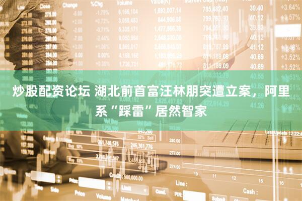 炒股配资论坛 湖北前首富汪林朋突遭立案，阿里系“踩雷”居然智家