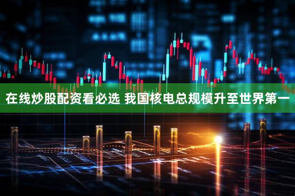 在线炒股配资看必选 我国核电总规模升至世界第一