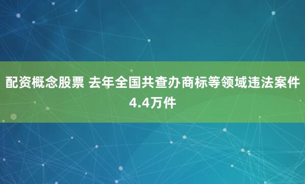 配资概念股票 去年全国共查办商标等领域违法案件4.4万件