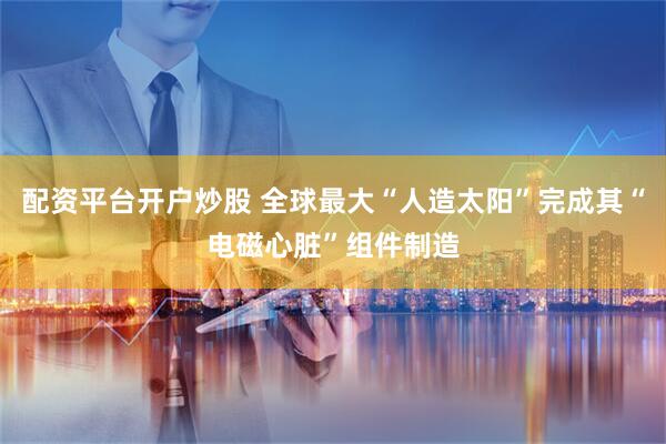配资平台开户炒股 全球最大“人造太阳”完成其“电磁心脏”组件制造