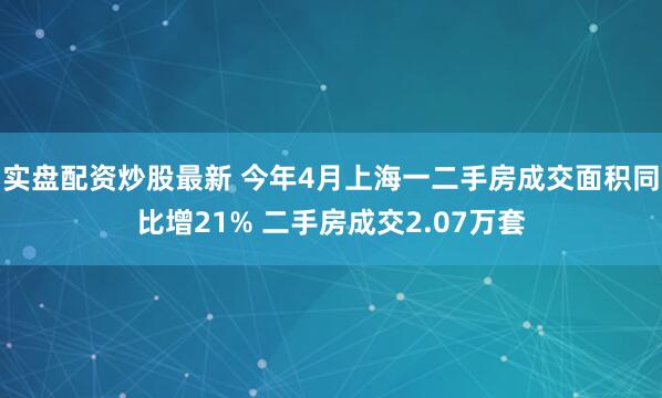 实盘配资炒股最新 今年4月上海一二手房成交面积同比增21% 二手房成交2.07万套