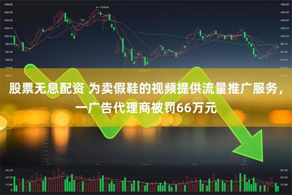 股票无息配资 为卖假鞋的视频提供流量推广服务，一广告代理商被罚66万元