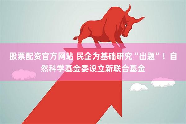 股票配资官方网站 民企为基础研究“出题”！自然科学基金委设立新联合基金