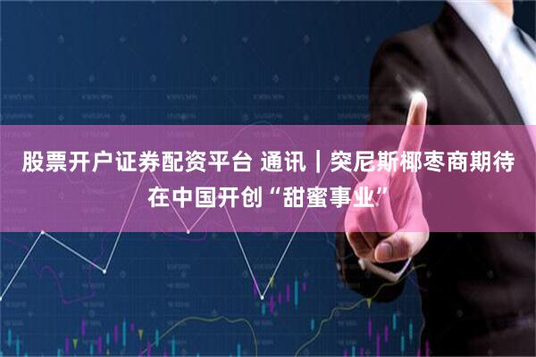 股票开户证券配资平台 通讯｜突尼斯椰枣商期待在中国开创“甜蜜事业”