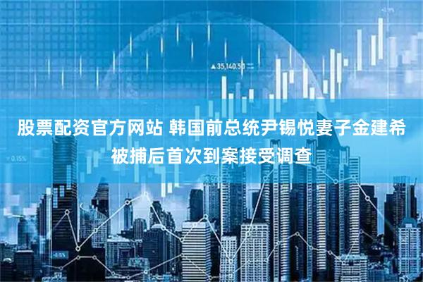 股票配资官方网站 韩国前总统尹锡悦妻子金建希被捕后首次到案接受调查