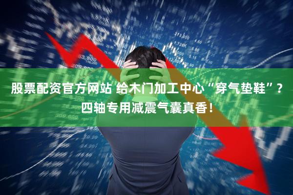 股票配资官方网站 给木门加工中心“穿气垫鞋”？四轴专用减震气囊真香！