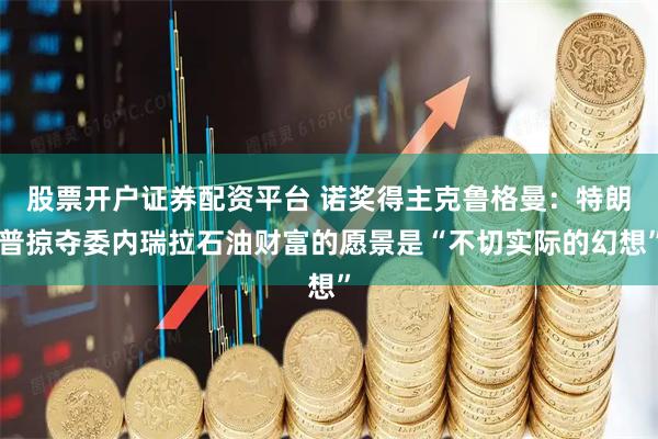 股票开户证券配资平台 诺奖得主克鲁格曼：特朗普掠夺委内瑞拉石油财富的愿景是“不切实际的幻想”