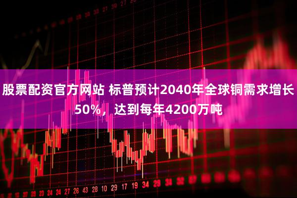 股票配资官方网站 标普预计2040年全球铜需求增长50%，达到每年4200万吨