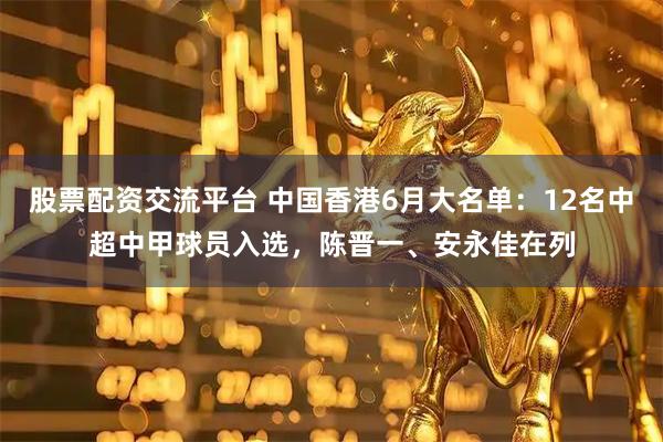 股票配资交流平台 中国香港6月大名单：12名中超中甲球员入选，陈晋一、安永佳在列