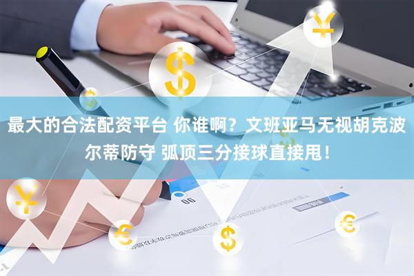 最大的合法配资平台 你谁啊？文班亚马无视胡克波尔蒂防守 弧顶三分接球直接甩！