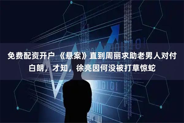 免费配资开户 《悬案》直到周丽求助老男人对付白朗，才知，徐亮因何没被打草惊蛇