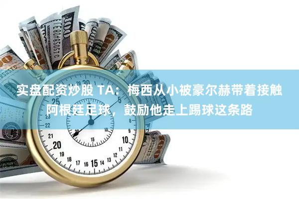 实盘配资炒股 TA：梅西从小被豪尔赫带着接触阿根廷足球，鼓励他走上踢球这条路