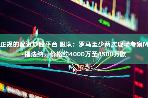 正规的配资炒股平台 跟队：罗马至少两次现场考察M·福法纳，价格约4000万至4500万欧